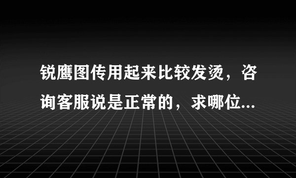 锐鹰图传用起来比较发烫，咨询客服说是正常的，求哪位大神帮忙指点一下？