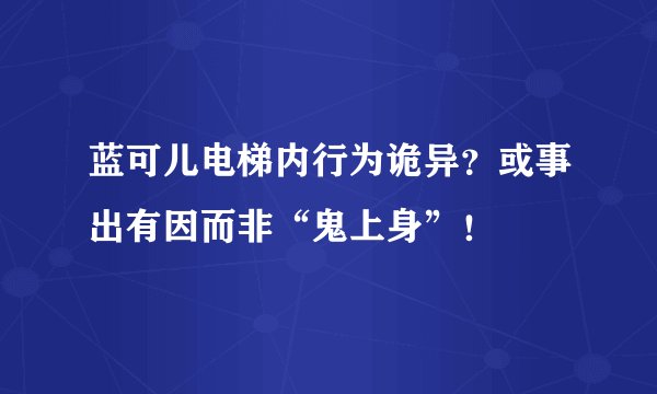 蓝可儿电梯内行为诡异？或事出有因而非“鬼上身”！