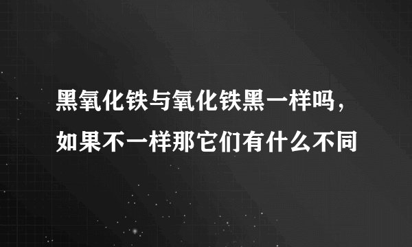 黑氧化铁与氧化铁黑一样吗，如果不一样那它们有什么不同