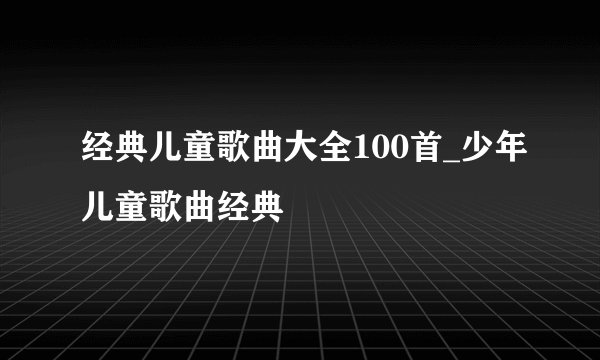 经典儿童歌曲大全100首_少年儿童歌曲经典