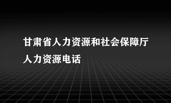 甘肃省人力资源和社会保障厅人力资源电话