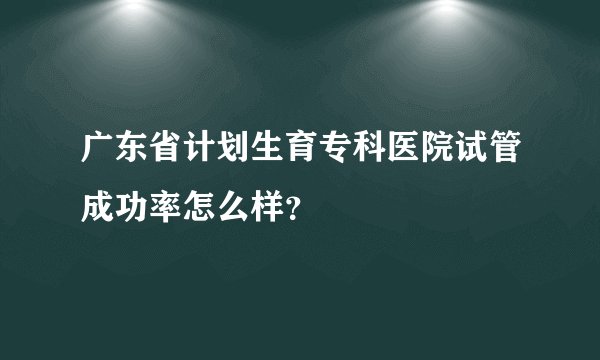 广东省计划生育专科医院试管成功率怎么样？