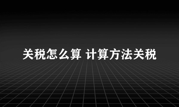 关税怎么算 计算方法关税