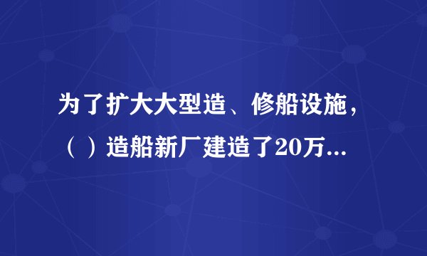 为了扩大大型造、修船设施，（）造船新厂建造了20万吨级船坞，这是我国造船史上具有里程碑意义的事件，它极大弥补了船舶工业硬件上的短板，虽然工程建设旷日持久，预算超支，还面临着船坞漏水等各类突发的情况，但是，它使我国具备了建造10万吨级以上船舶的能力。