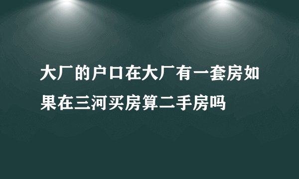 大厂的户口在大厂有一套房如果在三河买房算二手房吗