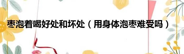 枣泡着喝好处和坏处（用身体泡枣难受吗）