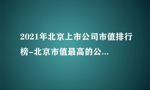 2021年北京上市公司市值排行榜-北京市值最高的公司(附总榜单)