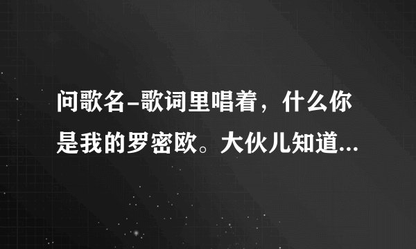 问歌名-歌词里唱着，什么你是我的罗密欧。大伙儿知道这歌叫啥名呀？
