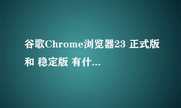 谷歌Chrome浏览器23 正式版和 稳定版 有什么区别？