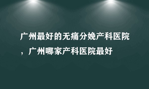 广州最好的无痛分娩产科医院，广州哪家产科医院最好