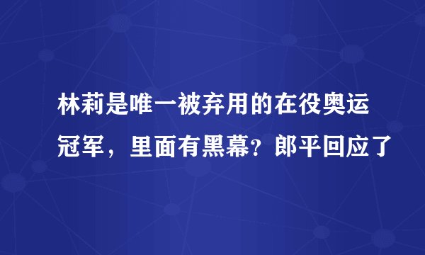 林莉是唯一被弃用的在役奥运冠军，里面有黑幕？郎平回应了