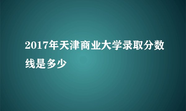 2017年天津商业大学录取分数线是多少