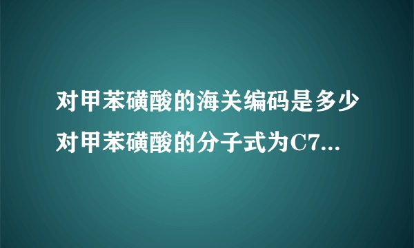 对甲苯磺酸的海关编码是多少对甲苯磺酸的分子式为C7H8O3S•H2O（注意：O是英文字母，不是数字零），外观为白色结晶体。用于制药、电子行业，有机合成中间体，塑料、树脂固化剂或催化剂。