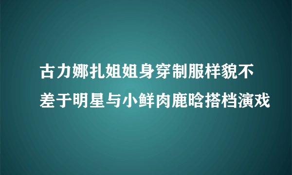 古力娜扎姐姐身穿制服样貌不差于明星与小鲜肉鹿晗搭档演戏