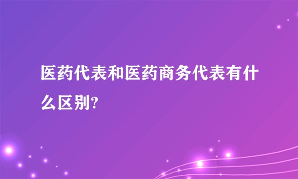 医药代表和医药商务代表有什么区别?