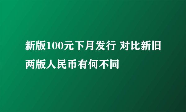 新版100元下月发行 对比新旧两版人民币有何不同