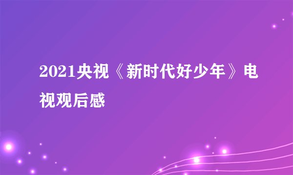 2021央视《新时代好少年》电视观后感