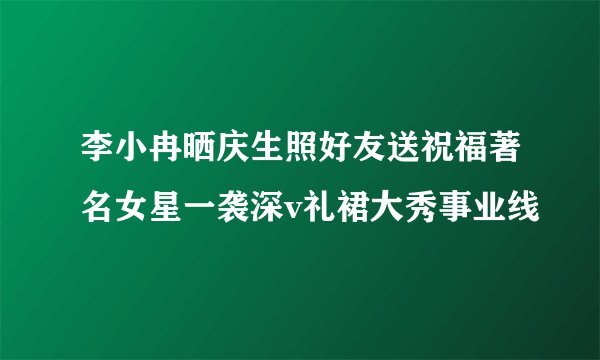 李小冉晒庆生照好友送祝福著名女星一袭深v礼裙大秀事业线