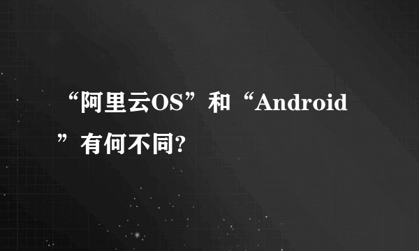 “阿里云OS”和“Android”有何不同?
