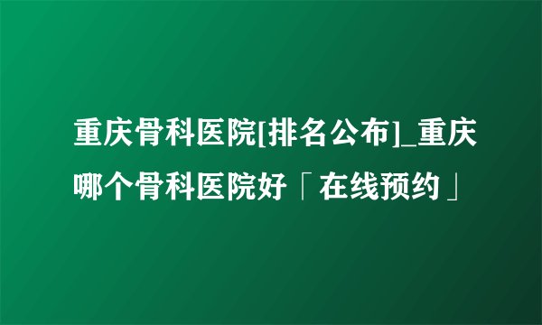 重庆骨科医院[排名公布]_重庆哪个骨科医院好「在线预约」