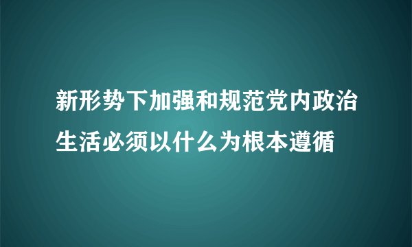 新形势下加强和规范党内政治生活必须以什么为根本遵循