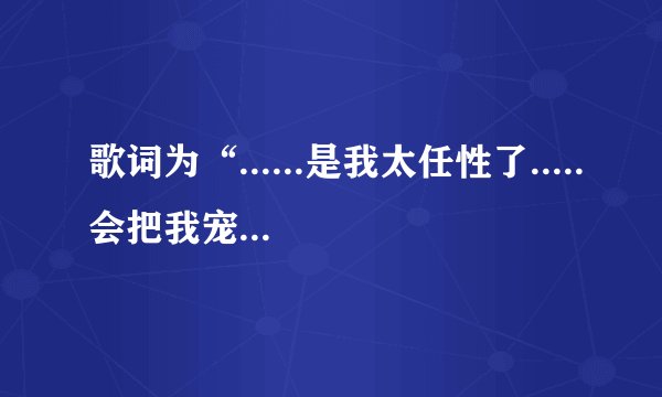 歌词为“......是我太任性了.....会把我宠坏的”歌曲是什么？