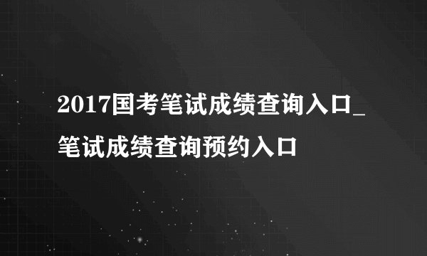 2017国考笔试成绩查询入口_笔试成绩查询预约入口