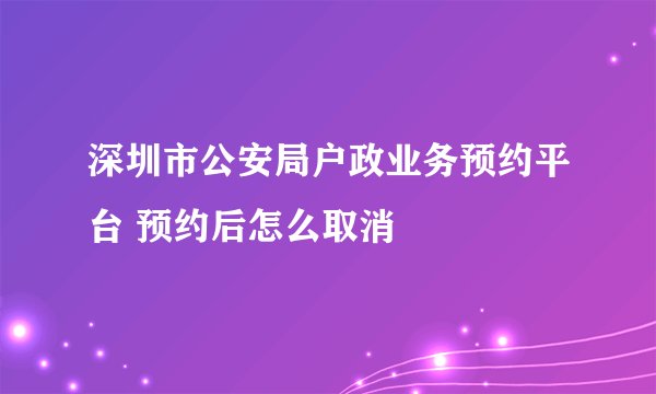 深圳市公安局户政业务预约平台 预约后怎么取消