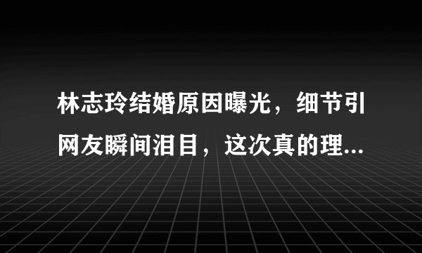 林志玲结婚原因曝光，细节引网友瞬间泪目，这次真的理解你了！
