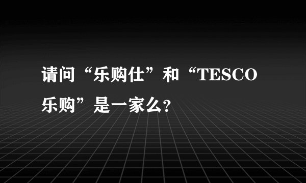 请问“乐购仕”和“TESCO乐购”是一家么？