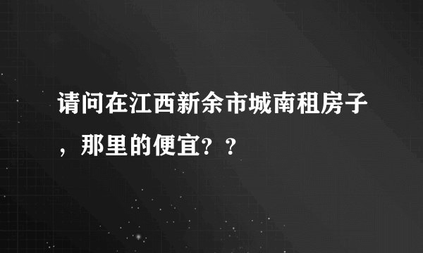 请问在江西新余市城南租房子，那里的便宜？？