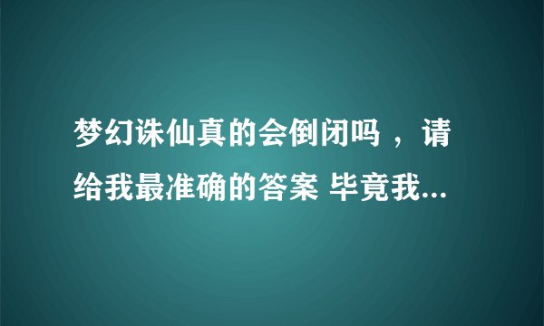 梦幻诛仙真的会倒闭吗 ，请给我最准确的答案 毕竟我玩了很久