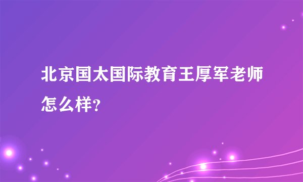 北京国太国际教育王厚军老师怎么样？