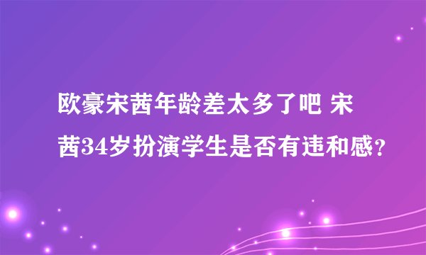 欧豪宋茜年龄差太多了吧 宋茜34岁扮演学生是否有违和感？