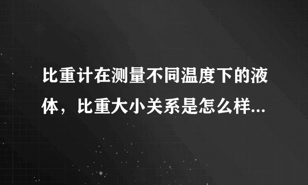比重计在测量不同温度下的液体，比重大小关系是怎么样的和，所测是什么液体有关吗
