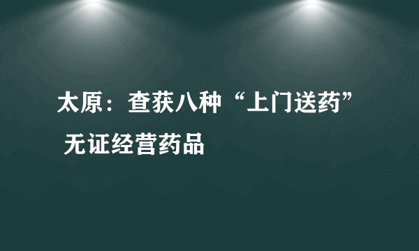 太原：查获八种“上门送药” 无证经营药品