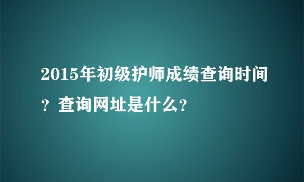 2015年初级护师成绩查询时间？查询网址是什么？