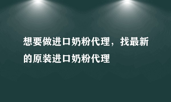 想要做进口奶粉代理，找最新的原装进口奶粉代理