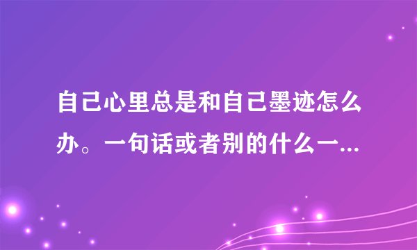 自己心里总是和自己墨迹怎么办。一句话或者别的什么一直在心里面重复无数遍，很难受。怎么办