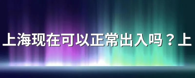 上海现在可以正常出入吗？上海疫情防控最新政策