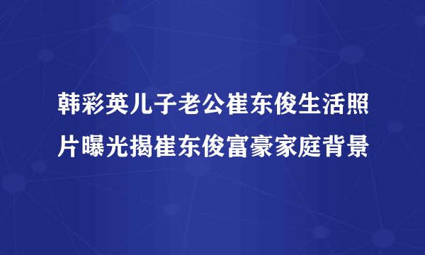 韩彩英儿子老公崔东俊生活照片曝光揭崔东俊富豪家庭背景