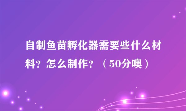 自制鱼苗孵化器需要些什么材料？怎么制作？（50分噢）