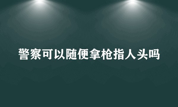 警察可以随便拿枪指人头吗