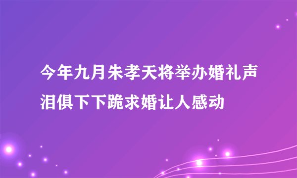 今年九月朱孝天将举办婚礼声泪俱下下跪求婚让人感动