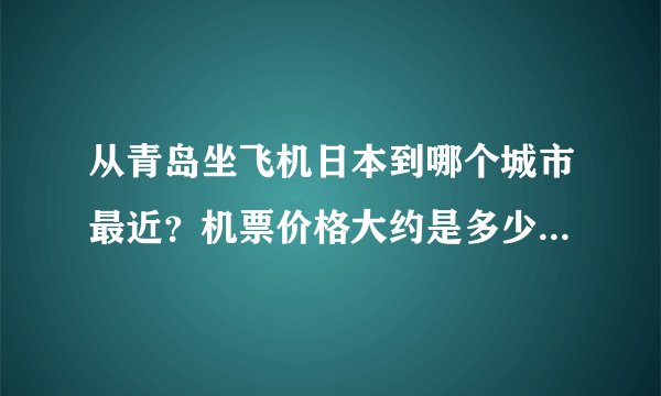从青岛坐飞机日本到哪个城市最近?机票价格大约是多少?谢谢!