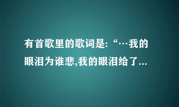 有首歌里的歌词是:“…我的眼泪为谁悲,我的眼泪给了谁…”是什么歌?
