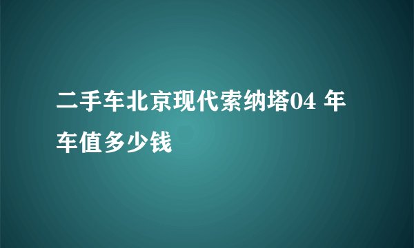 二手车北京现代索纳塔04 年车值多少钱
