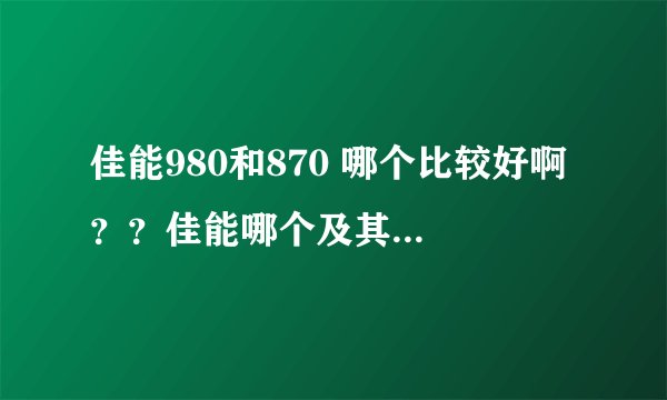 佳能980和870 哪个比较好啊 ？？佳能哪个及其比较好用还适合新手简单 质量好的 2600左右的