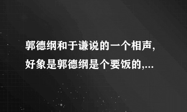 郭德纲和于谦说的一个相声,好象是郭德纲是个要饭的,没钱,于谦是个有钱人!这个