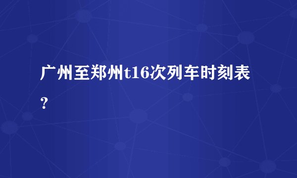 广州至郑州t16次列车时刻表？